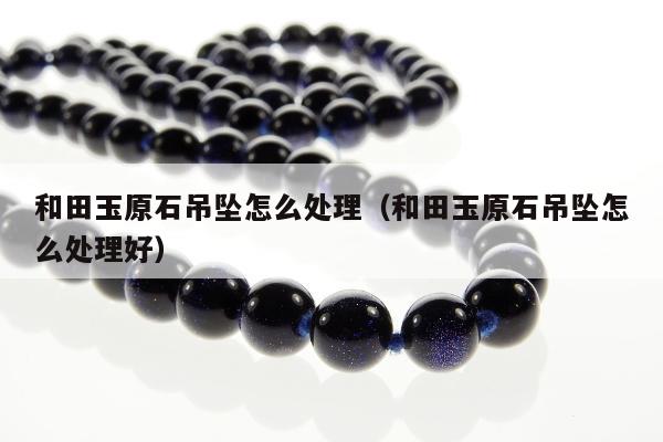 和田玉原石吊坠怎么处理（和田玉原石吊坠怎么处理好）