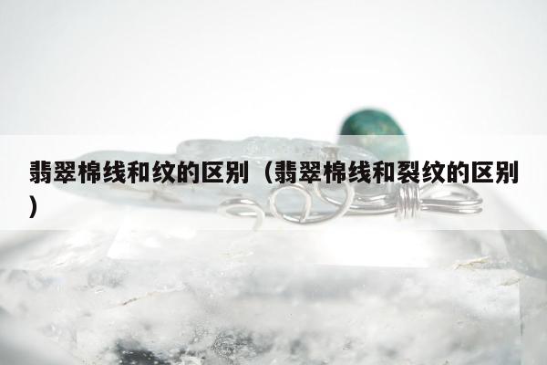 翡翠棉线和纹的区别（翡翠棉线和裂纹的区别）