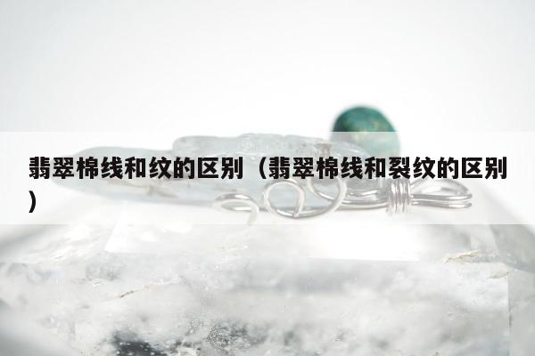 翡翠棉线和纹的区别（翡翠棉线和裂纹的区别）