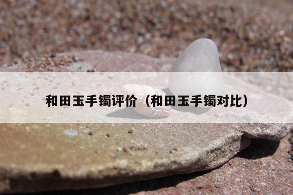 和田玉手镯评价（和田玉手镯对比）