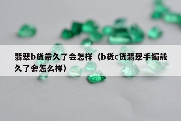 翡翠b货带久了会怎样（b货c货翡翠手镯戴久了会怎么样）