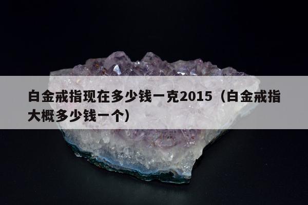 白金戒指现在多少钱一克2015（白金戒指大概多少钱一个）