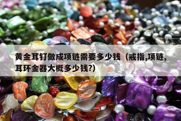 黄金耳钉做成项链需要多少钱（戒指,项链,耳环金器大概多少钱?）