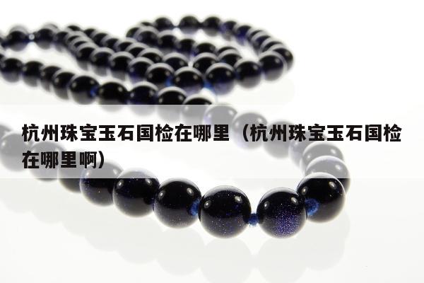 杭州珠宝玉石国检在哪里（杭州珠宝玉石国检在哪里啊）