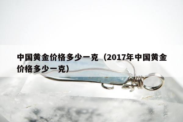 中国黄金价格多少一克（2017年中国黄金价格多少一克）