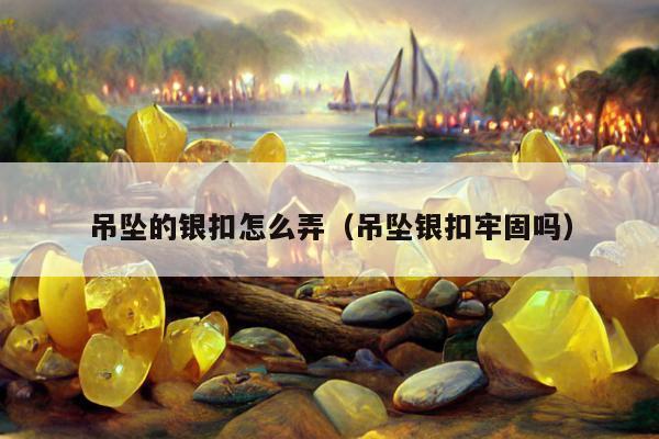 吊坠的银扣怎么弄（吊坠银扣牢固吗）