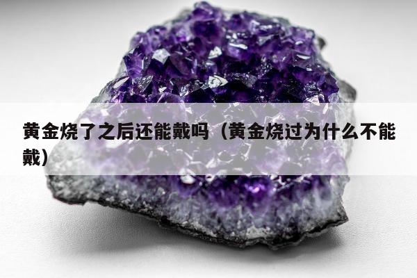 黄金烧了之后还能戴吗（黄金烧过为什么不能戴）
