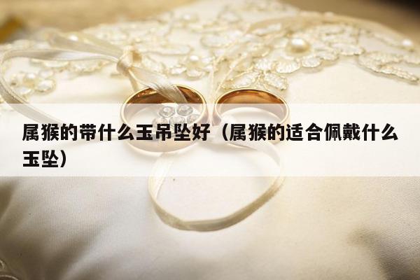 属猴的带什么玉吊坠好（属猴的适合佩戴什么玉坠）