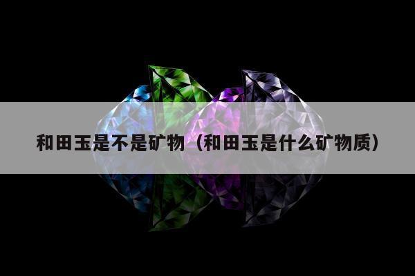 和田玉是不是矿物（和田玉是什么矿物质）