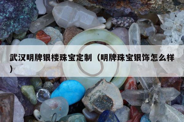 武汉明牌银楼珠宝定制（明牌珠宝银饰怎么样）