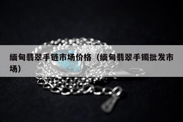 缅甸翡翠手链市场价格（缅甸翡翠手镯批发市场）