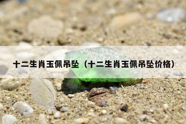 十二生肖玉佩吊坠（十二生肖玉佩吊坠价格）