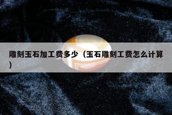 雕刻玉石加工费多少（玉石雕刻工费怎么计算）