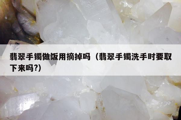 翡翠手镯做饭用摘掉吗（翡翠手镯洗手时要取下来吗?）