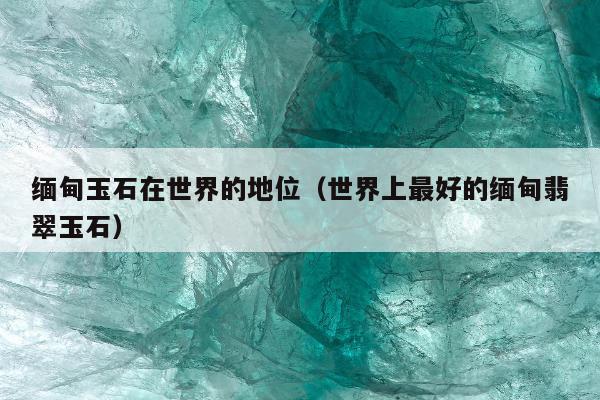缅甸玉石在世界的地位（世界上最好的缅甸翡翠玉石）