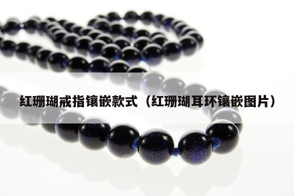 红珊瑚戒指镶嵌款式（红珊瑚耳环镶嵌图片）