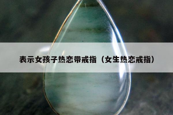 表示女孩子热恋带戒指（女生热恋戒指）