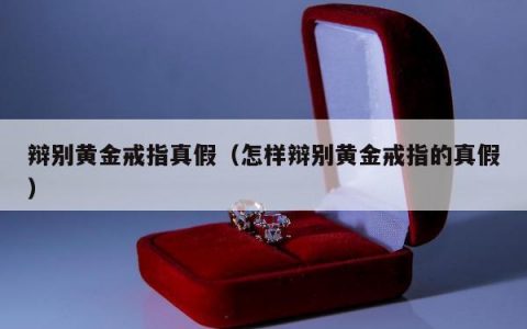 辩别黄金戒指真假（怎样辩别黄金戒指的真假）