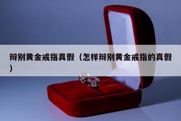辩别黄金戒指真假（怎样辩别黄金戒指的真假）
