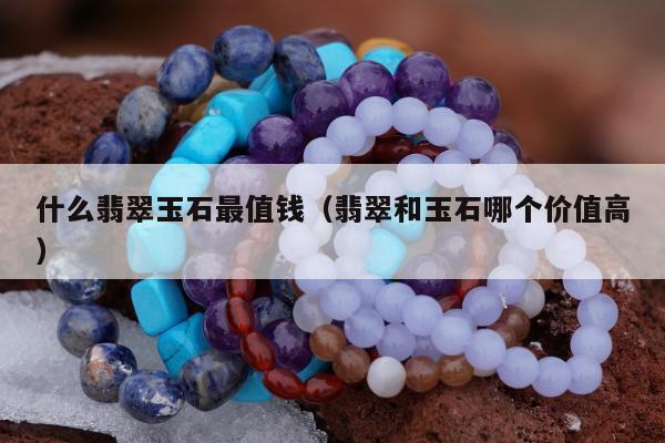 什么翡翠玉石最值钱（翡翠和玉石哪个价值高）