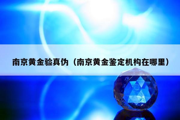 南京黄金验真伪（南京黄金鉴定机构在哪里）