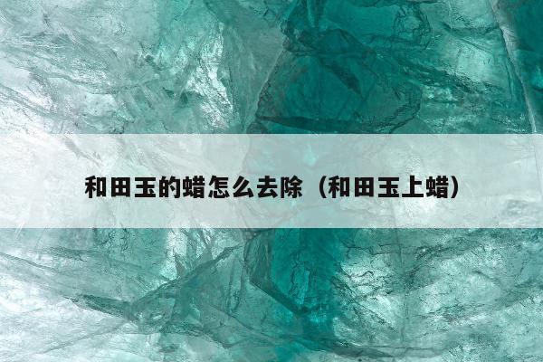 和田玉的蜡怎么去除（和田玉上蜡）