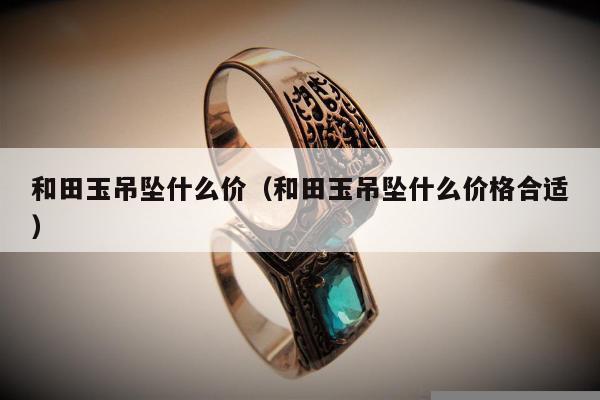 和田玉吊坠什么价（和田玉吊坠什么价格合适）