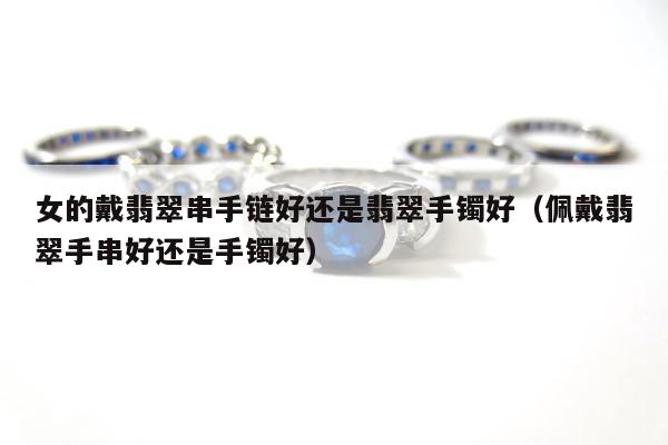 女的戴翡翠串手链好还是翡翠手镯好（佩戴翡翠手串好还是手镯好）