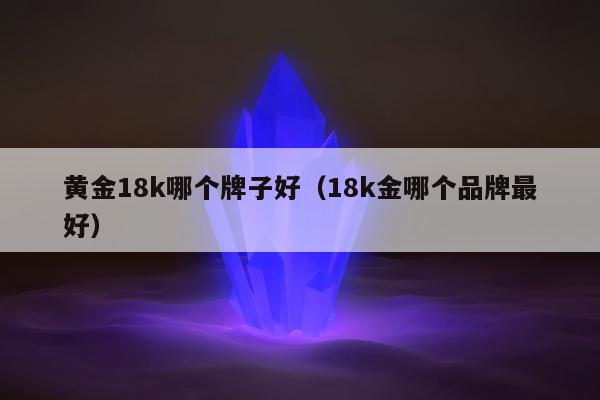 黄金18k哪个牌子好（18k金哪个品牌最好）