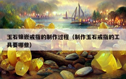 玉石镶嵌戒指的制作过程（制作玉石戒指的工具要哪些）
