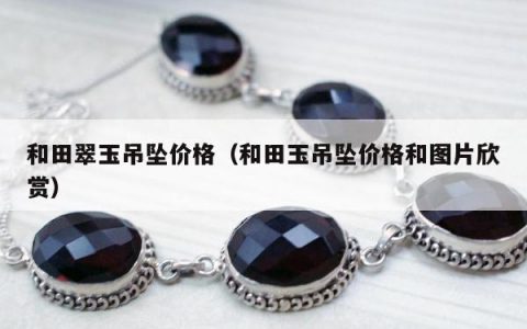 和田翠玉吊坠价格（和田玉吊坠价格和图片欣赏）