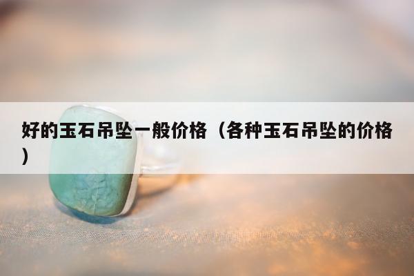 好的玉石吊坠一般价格（各种玉石吊坠的价格）