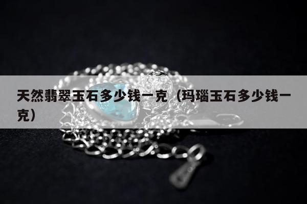 天然翡翠玉石多少钱一克（玛瑙玉石多少钱一克）