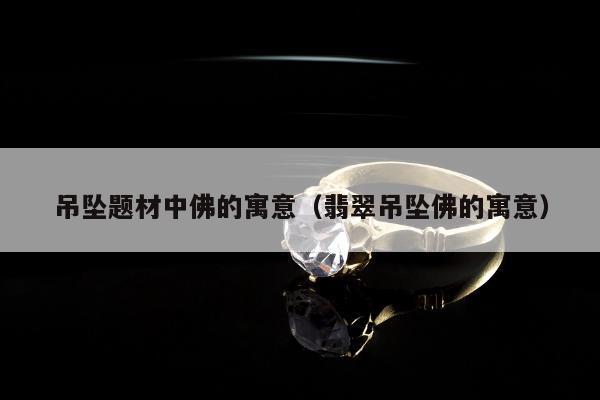 吊坠题材中佛的寓意（翡翠吊坠佛的寓意）