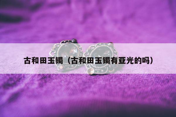 古和田玉镯（古和田玉镯有亚光的吗）