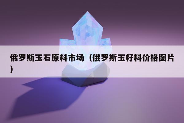 俄罗斯玉石原料市场（俄罗斯玉籽料价格图片）