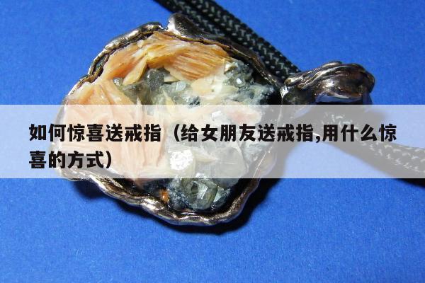 如何惊喜送戒指（给女朋友送戒指,用什么惊喜的方式）