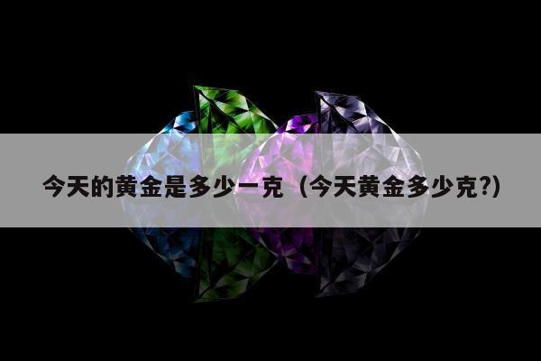 今天的黄金是多少一克（今天黄金多少克?）