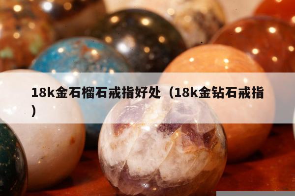 8k金石榴石戒指好处（18k金钻石戒指）"