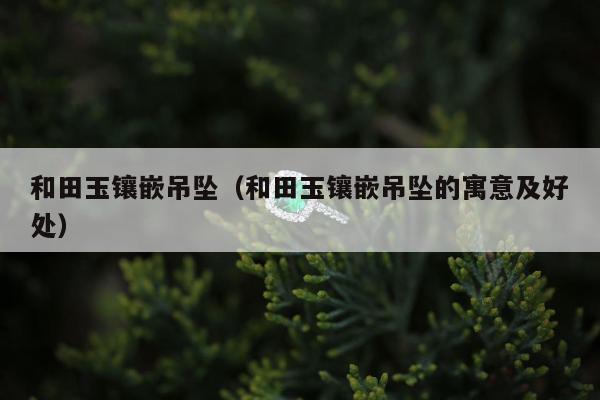和田玉镶嵌吊坠（和田玉镶嵌吊坠的寓意及好处）