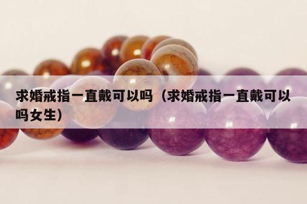 求婚戒指一直戴可以吗（求婚戒指一直戴可以吗女生）