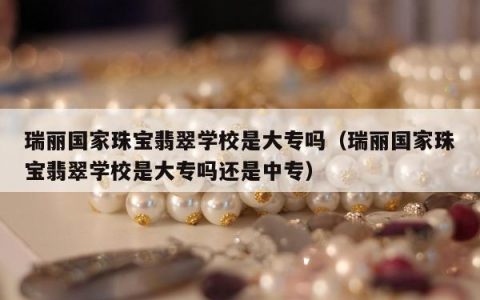 瑞丽国家珠宝翡翠学校是大专吗（瑞丽国家珠宝翡翠学校是大专吗还是中专）