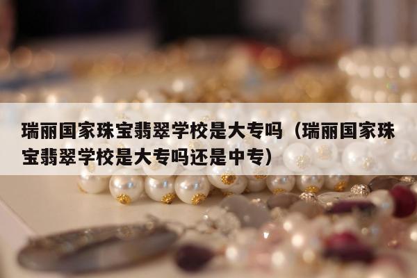 瑞丽国家珠宝翡翠学校是大专吗（瑞丽国家珠宝翡翠学校是大专吗还是中专）