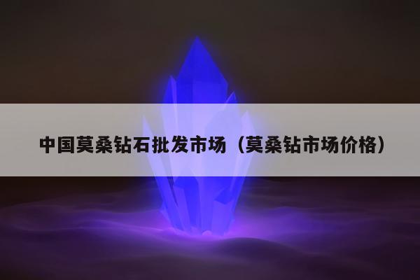 中国莫桑钻石批发市场（莫桑钻市场价格）