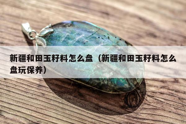 新疆和田玉籽料怎么盘（新疆和田玉籽料怎么盘玩保养）