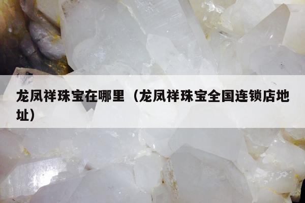 龙凤祥珠宝在哪里（龙凤祥珠宝全国连锁店地址）