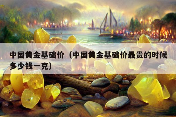 中国黄金基础价（中国黄金基础价最贵的时候多少钱一克）