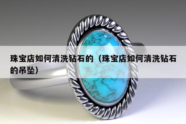珠宝店如何清洗钻石的（珠宝店如何清洗钻石的吊坠）