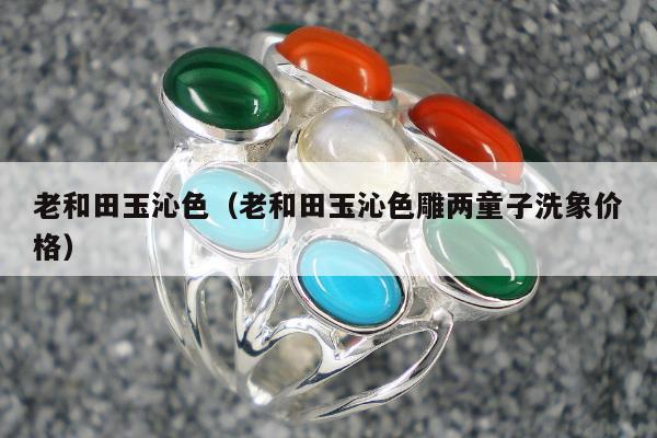 老和田玉沁色（老和田玉沁色雕两童子洗象价格）