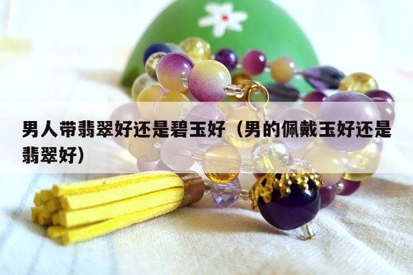 男人带翡翠好还是碧玉好（男的佩戴玉好还是翡翠好）